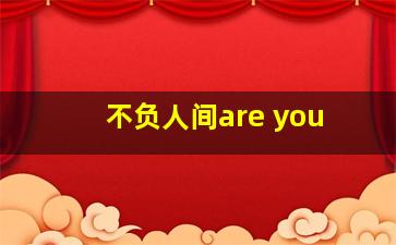 不负人间are you